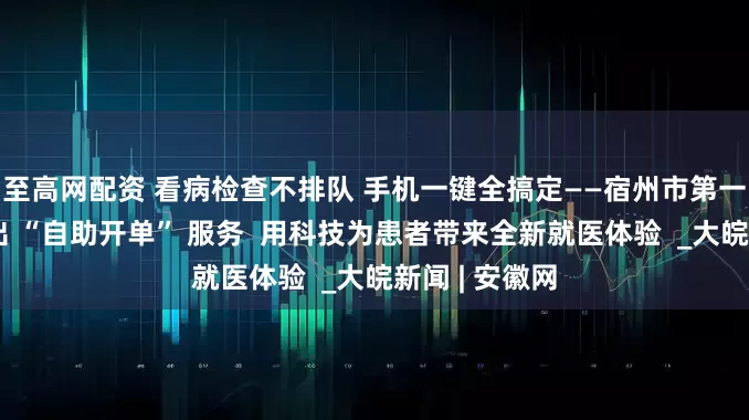 至高网配资 看病检查不排队 手机一键全搞定——宿州市第一人民医院推出 “自助开单” 服务  用科技为患者带来全新就医体验  _大皖新闻 | 安徽网