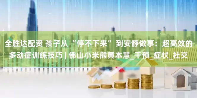 全胜达配资 孩子从 “停不下来” 到安静做事：超高效的多动症训练技巧 | 佛山小米熊黄本慧_干预_症状_社交
