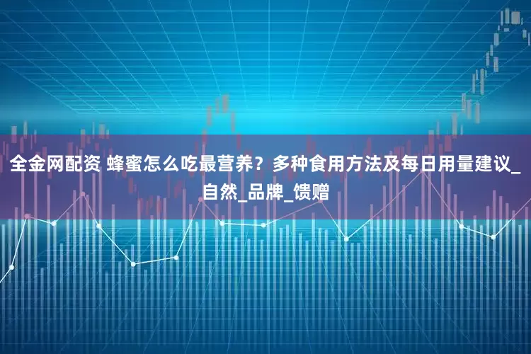 全金网配资 蜂蜜怎么吃最营养？多种食用方法及每日用量建议_自然_品牌_馈赠