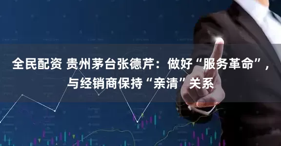 全民配资 贵州茅台张德芹：做好“服务革命”，与经销商保持“亲清”关系