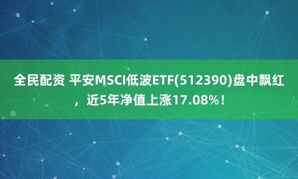 全民配资 平安MSCI低波ETF(512390)盘中飘红，近5年净值上涨17.08%！