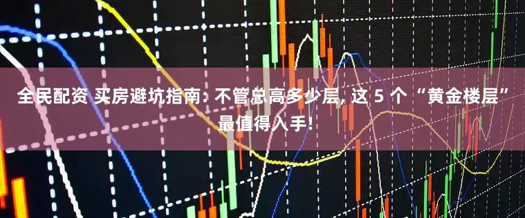 全民配资 买房避坑指南: 不管总高多少层, 这 5 个 “黄金楼层” 最值得入手!