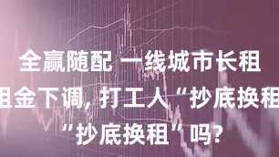 全赢随配 一线城市长租公寓租金下调, 打工人“抄底换租”吗?