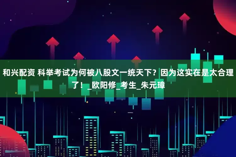 和兴配资 科举考试为何被八股文一统天下？因为这实在是太合理了！_欧阳修_考生_朱元璋