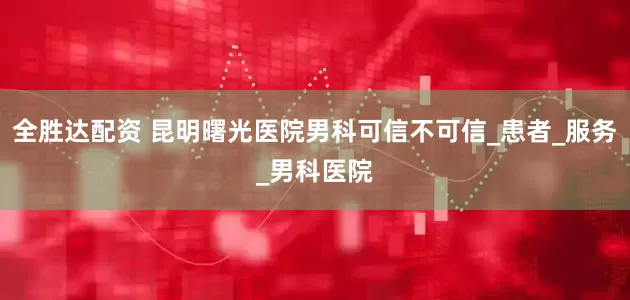 全胜达配资 昆明曙光医院男科可信不可信_患者_服务_男科医院