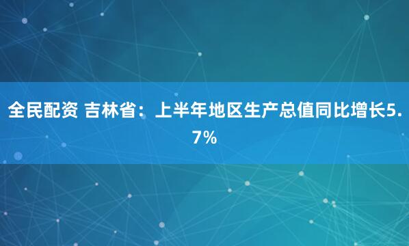 全民配资 吉林省：上半年地区生产总值同比增长5.7%
