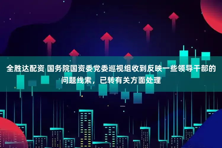 全胜达配资 国务院国资委党委巡视组收到反映一些领导干部的问题线索，已转有关方面处理