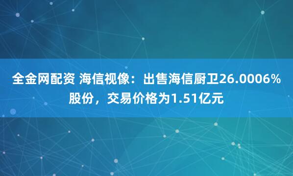 全金网配资 海信视像：出售海信厨卫26.0006%股份，交易价格为1.51亿元