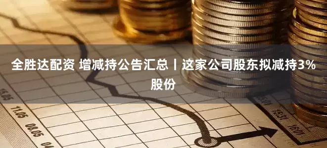 全胜达配资 增减持公告汇总丨这家公司股东拟减持3%股份