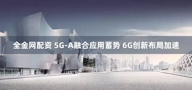 全金网配资 5G-A融合应用蓄势 6G创新布局加速