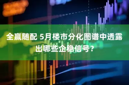 全赢随配 5月楼市分化图谱中透露出哪些企稳信号？