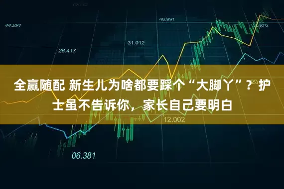 全赢随配 新生儿为啥都要踩个“大脚丫”？护士虽不告诉你，家长自己要明白