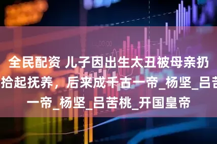 全民配资 儿子因出生太丑被母亲扔在地上，尼姑拾起抚养，后来成千古一帝_杨坚_吕苦桃_开国皇帝