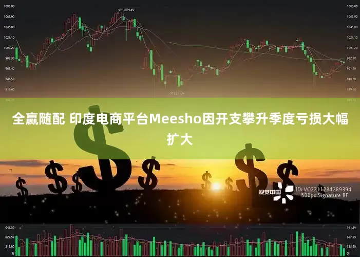 全赢随配 印度电商平台Meesho因开支攀升季度亏损大幅扩大