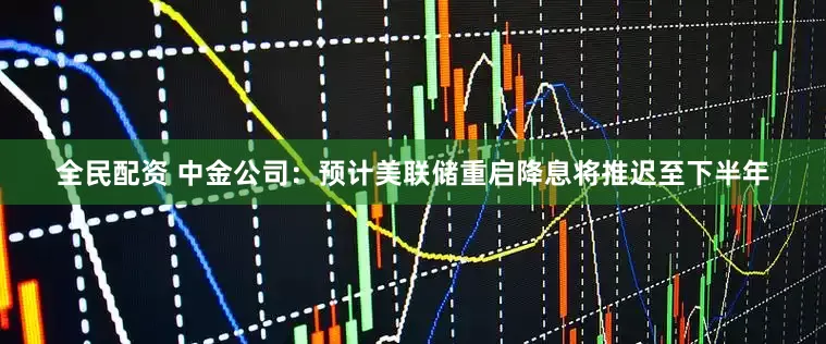 全民配资 中金公司：预计美联储重启降息将推迟至下半年