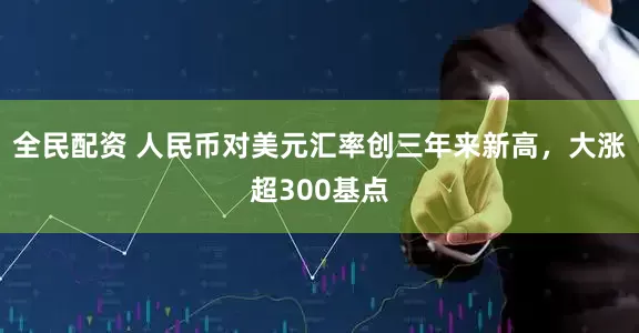 全民配资 人民币对美元汇率创三年来新高，大涨超300基点